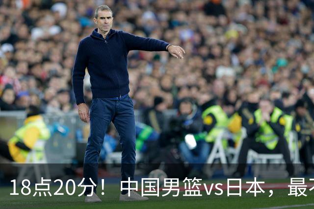 18点20分！中国男篮vs日本，最不利消息传来，郭士强进决赛更难了